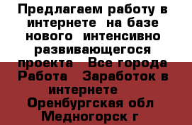 Предлагаем работу в интернете, на базе нового, интенсивно-развивающегося проекта - Все города Работа » Заработок в интернете   . Оренбургская обл.,Медногорск г.